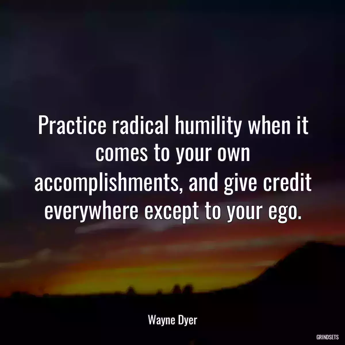 Practice radical humility when it comes to your own accomplishments, and give credit everywhere except to your ego.