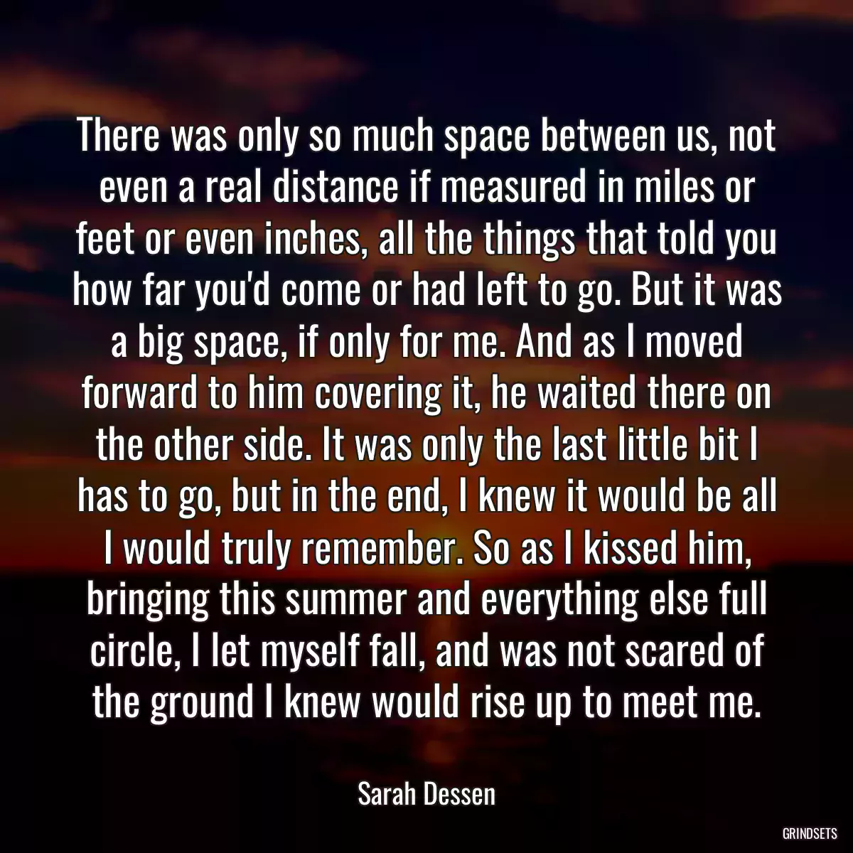 There was only so much space between us, not even a real distance if measured in miles or feet or even inches, all the things that told you how far you\'d come or had left to go. But it was a big space, if only for me. And as I moved forward to him covering it, he waited there on the other side. It was only the last little bit I has to go, but in the end, I knew it would be all I would truly remember. So as I kissed him, bringing this summer and everything else full circle, I let myself fall, and was not scared of the ground I knew would rise up to meet me.