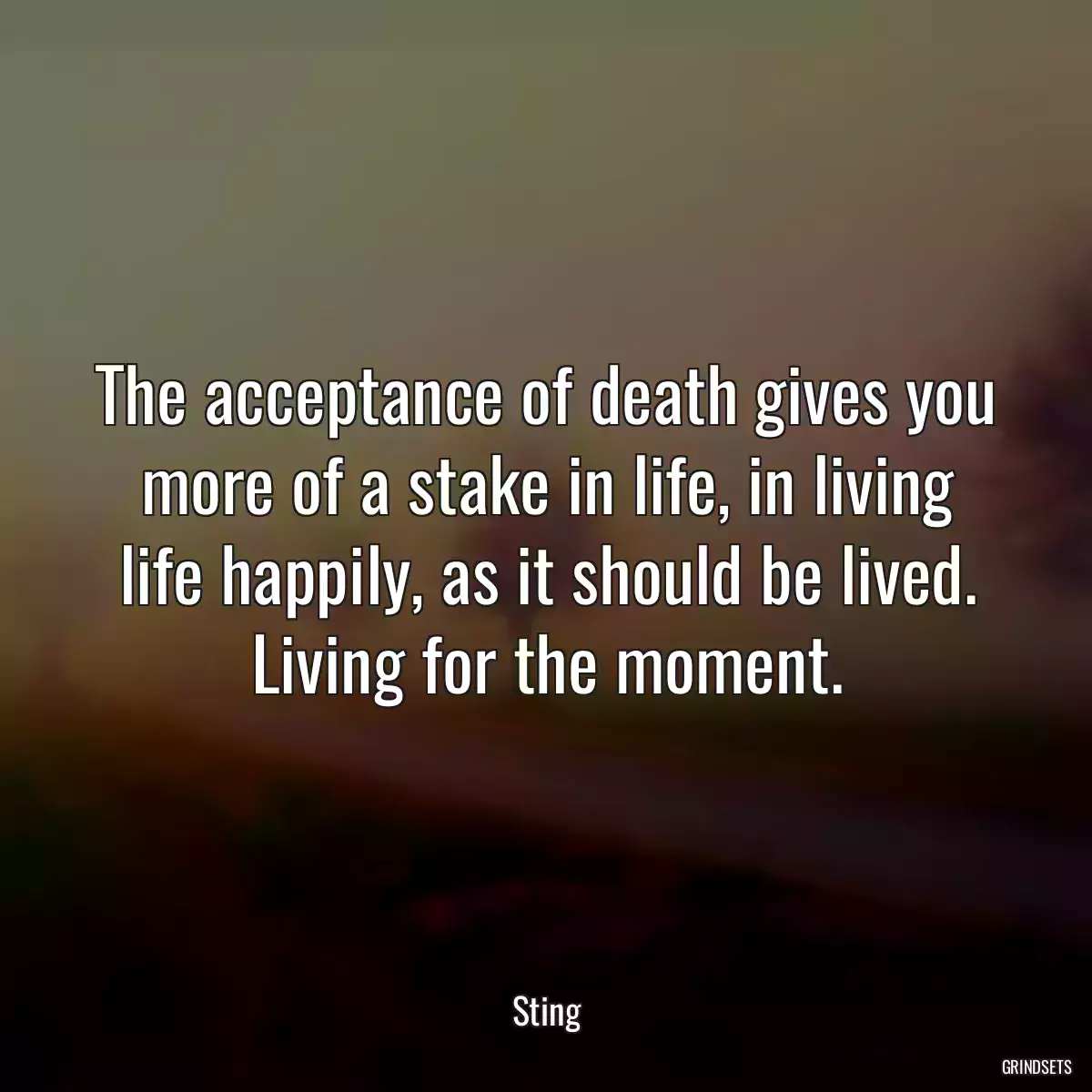 The acceptance of death gives you more of a stake in life, in living life happily, as it should be lived. Living for the moment.