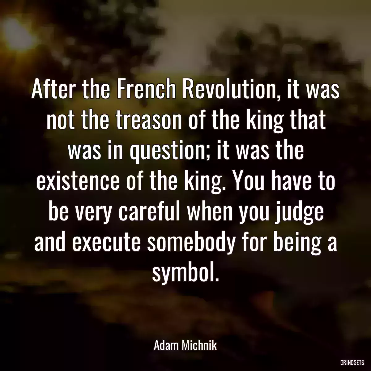 After the French Revolution, it was not the treason of the king that was in question; it was the existence of the king. You have to be very careful when you judge and execute somebody for being a symbol.