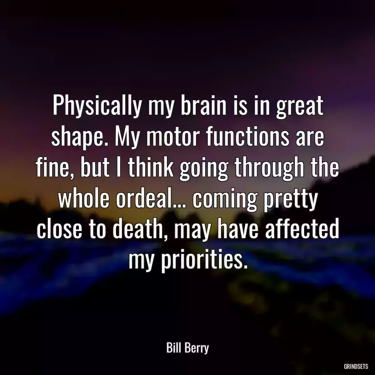 Physically my brain is in great shape. My motor functions are fine, but I think going through the whole ordeal... coming pretty close to death, may have affected my priorities.