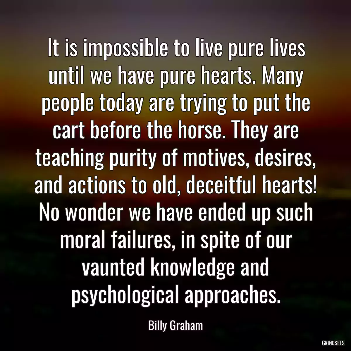 It is impossible to live pure lives until we have pure hearts. Many people today are trying to put the cart before the horse. They are teaching purity of motives, desires, and actions to old, deceitful hearts! No wonder we have ended up such moral failures, in spite of our vaunted knowledge and psychological approaches.