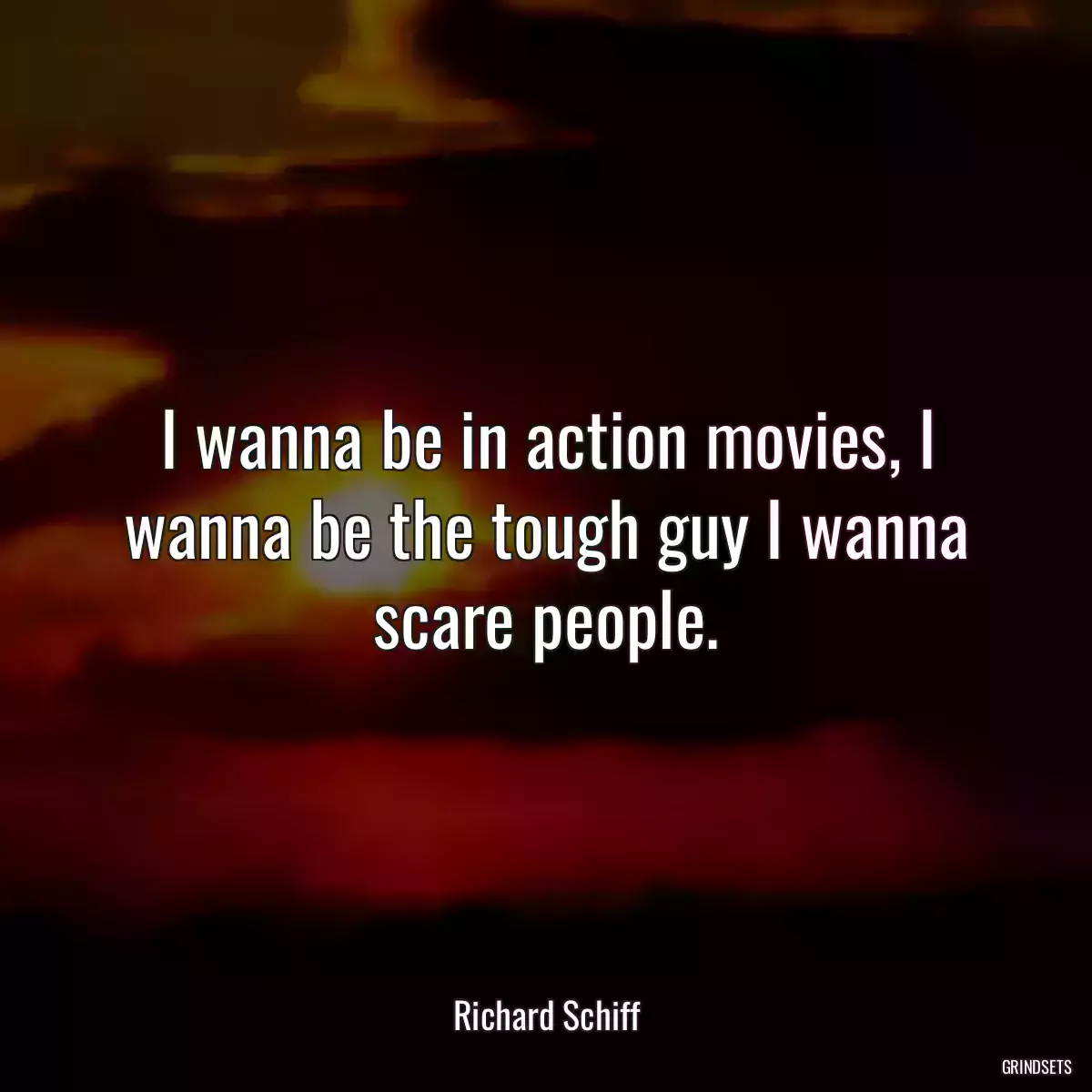 I wanna be in action movies, I wanna be the tough guy I wanna scare people.