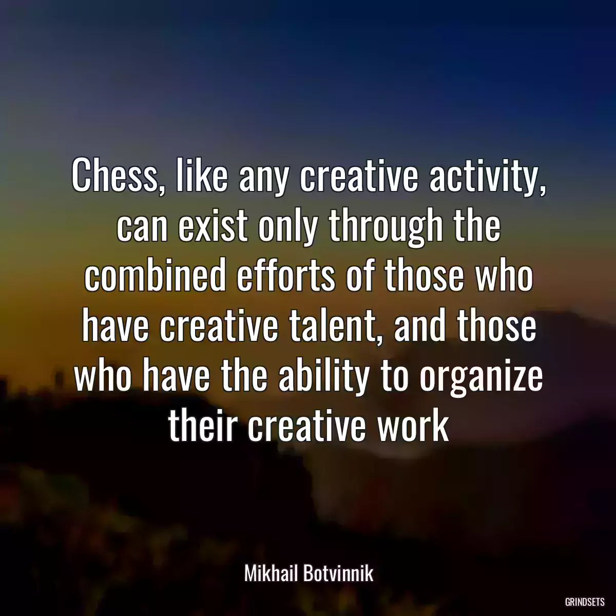 Chess, like any creative activity, can exist only through the combined efforts of those who have creative talent, and those who have the ability to organize their creative work