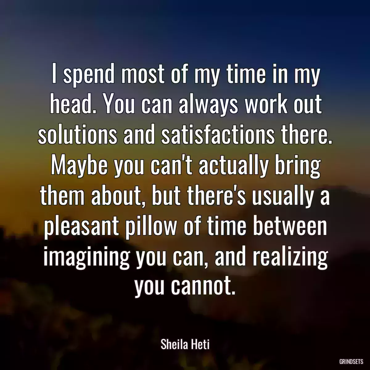 I spend most of my time in my head. You can always work out solutions and satisfactions there. Maybe you can\'t actually bring them about, but there\'s usually a pleasant pillow of time between imagining you can, and realizing you cannot.