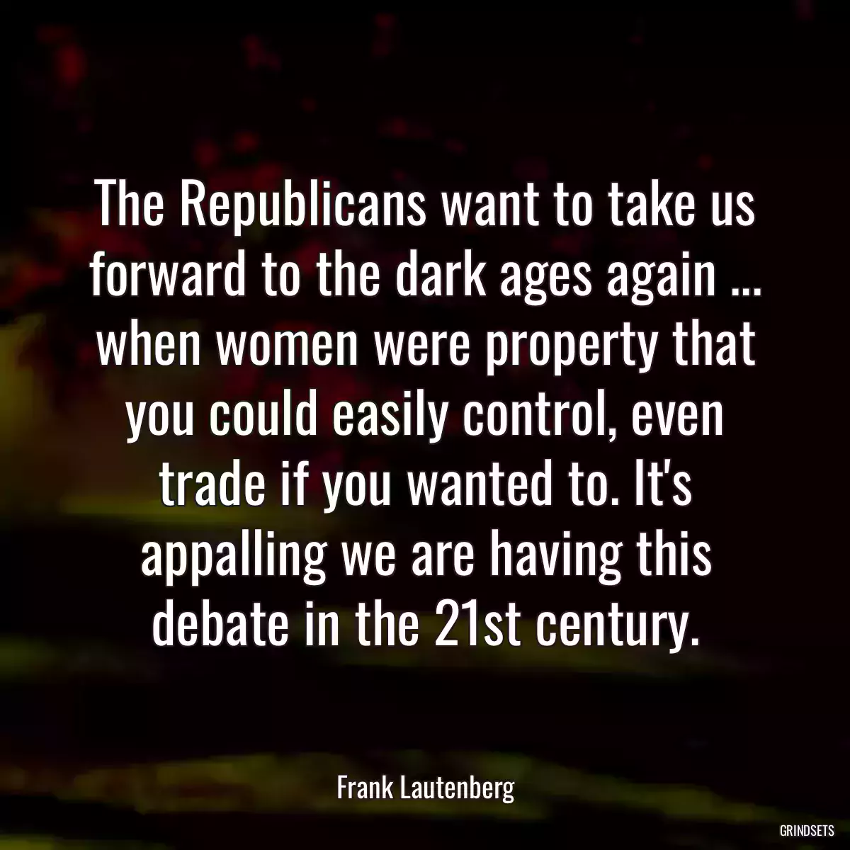 The Republicans want to take us forward to the dark ages again ... when women were property that you could easily control, even trade if you wanted to. It\'s appalling we are having this debate in the 21st century.