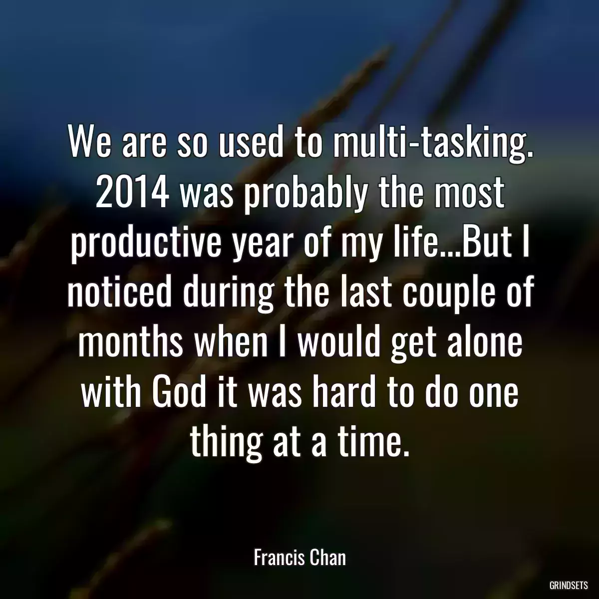 We are so used to multi-tasking. 2014 was probably the most productive year of my life...But I noticed during the last couple of months when I would get alone with God it was hard to do one thing at a time.