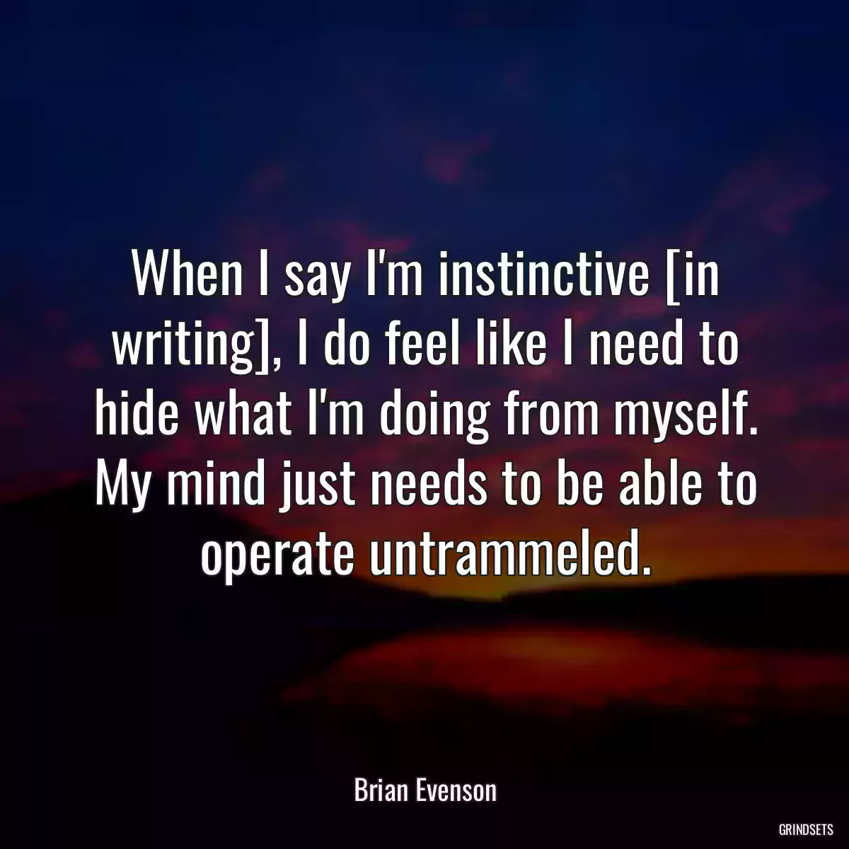 When I say I\'m instinctive [in writing], I do feel like I need to hide what I\'m doing from myself. My mind just needs to be able to operate untrammeled.