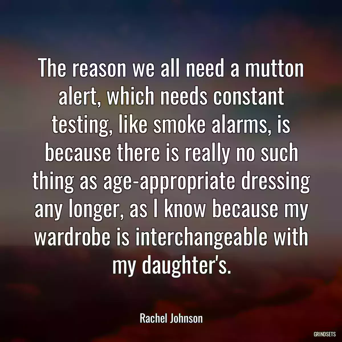 The reason we all need a mutton alert, which needs constant testing, like smoke alarms, is because there is really no such thing as age-appropriate dressing any longer, as I know because my wardrobe is interchangeable with my daughter\'s.