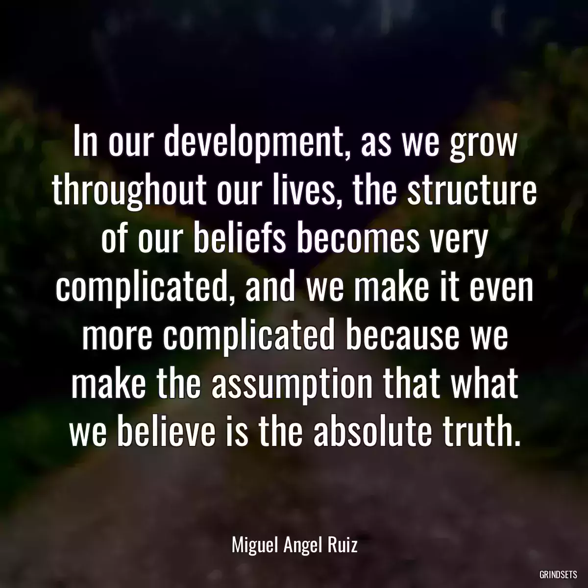 In our development, as we grow throughout our lives, the structure of our beliefs becomes very complicated, and we make it even more complicated because we make the assumption that what we believe is the absolute truth.