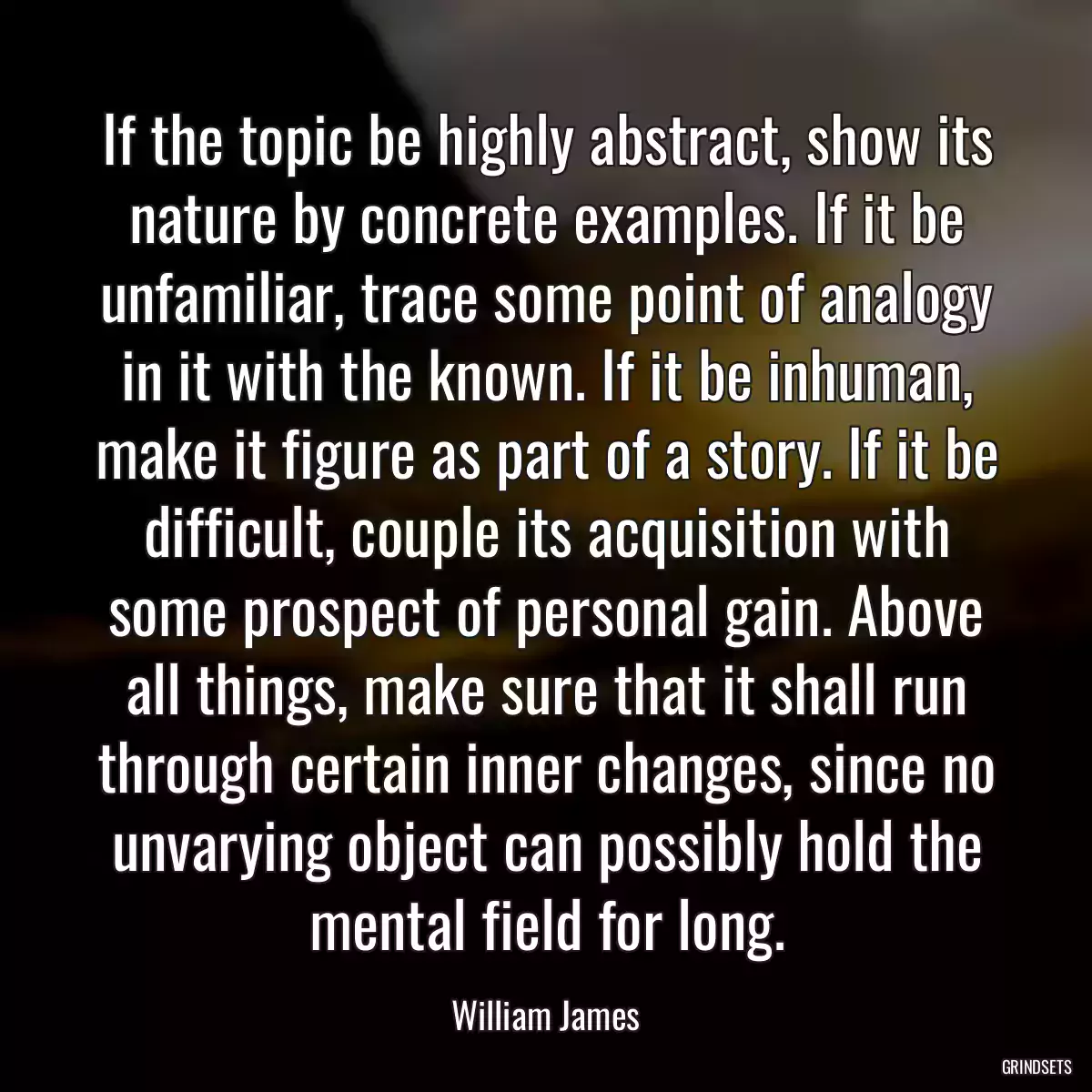 If the topic be highly abstract, show its nature by concrete examples. If it be unfamiliar, trace some point of analogy in it with the known. If it be inhuman, make it figure as part of a story. If it be difficult, couple its acquisition with some prospect of personal gain. Above all things, make sure that it shall run through certain inner changes, since no unvarying object can possibly hold the mental field for long.