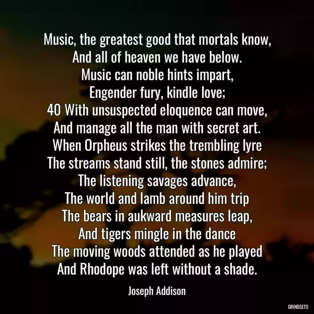 Music, the greatest good that mortals know,
And all of heaven we have below.
Music can noble hints impart,
Engender fury, kindle love;
40 With unsuspected eloquence can move,
And manage all the man with secret art.
When Orpheus strikes the trembling lyre
The streams stand still, the stones admire;
The listening savages advance,
The world and lamb around him trip
The bears in aukward measures leap,
And tigers mingle in the dance
The moving woods attended as he played
And Rhodope was left without a shade.