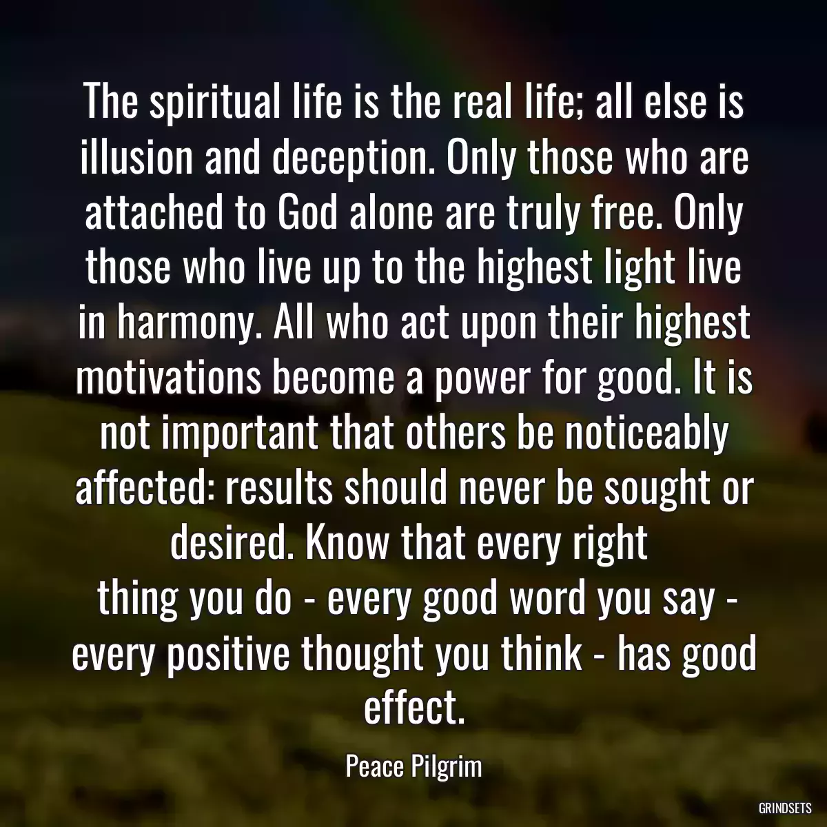 The spiritual life is the real life; all else is illusion and deception. Only those who are attached to God alone are truly free. Only those who live up to the highest light live in harmony. All who act upon their highest motivations become a power for good. It is not important that others be noticeably affected: results should never be sought or desired. Know that every right 
 thing you do - every good word you say - every positive thought you think - has good effect.