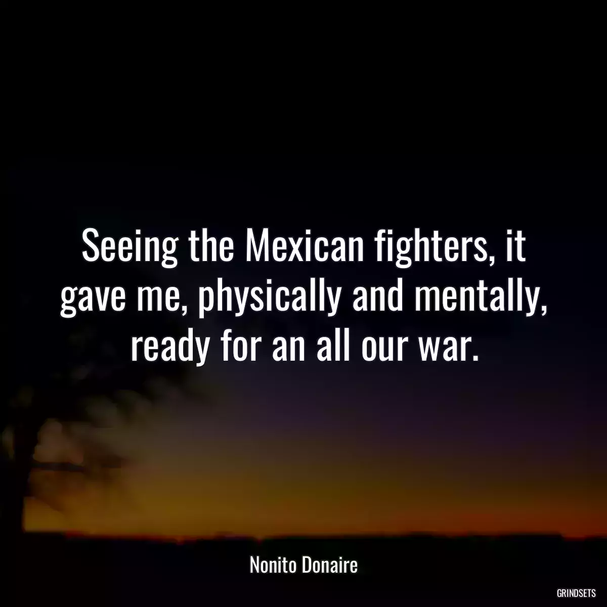 Seeing the Mexican fighters, it gave me, physically and mentally, ready for an all our war.