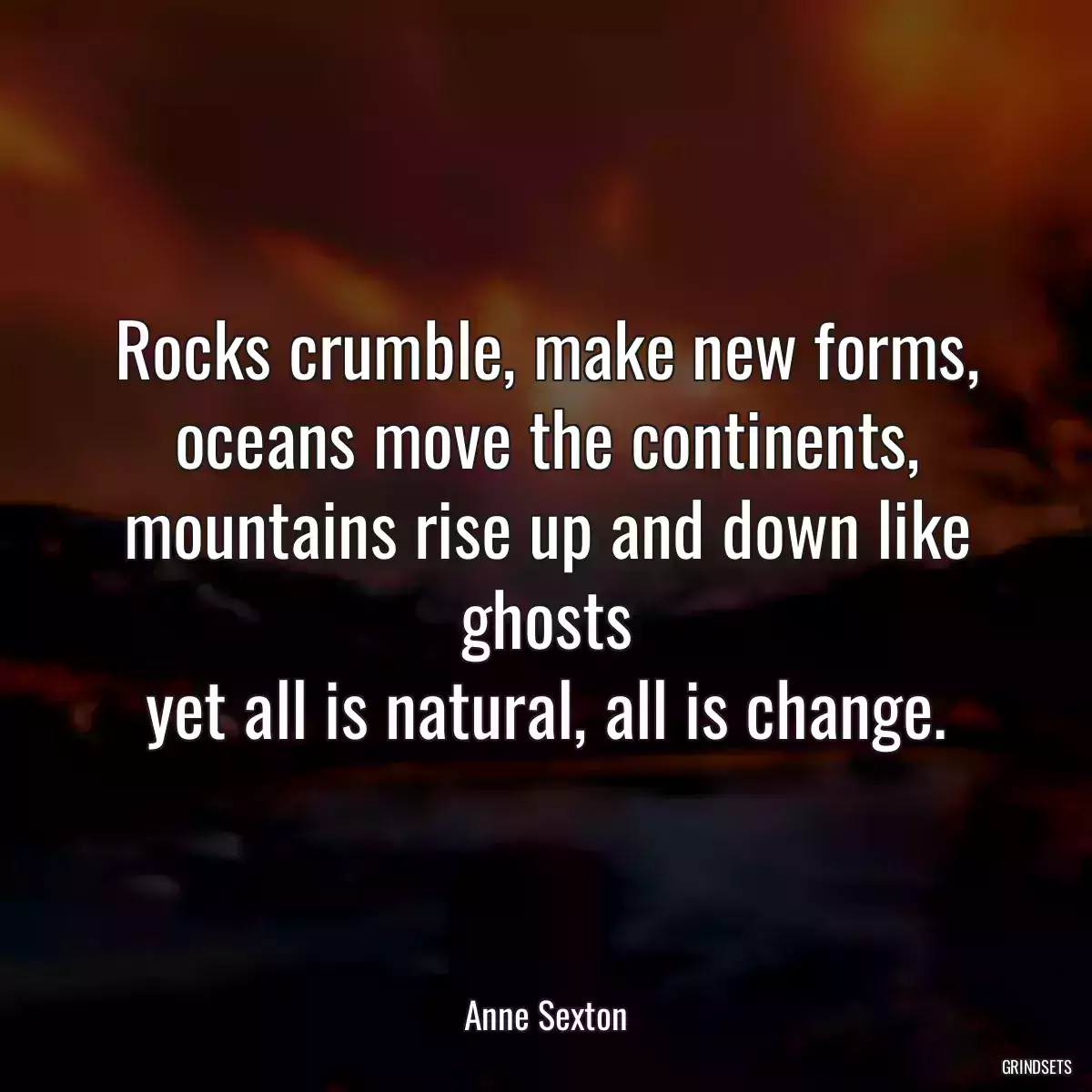 Rocks crumble, make new forms,
oceans move the continents,
mountains rise up and down like ghosts
yet all is natural, all is change.