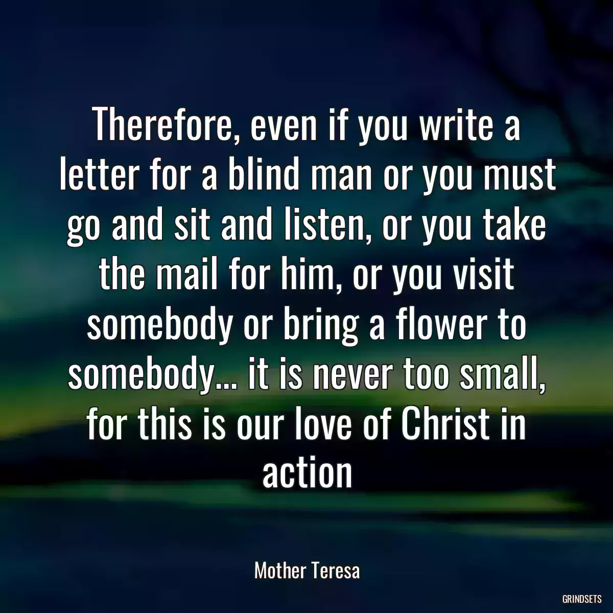 Therefore, even if you write a letter for a blind man or you must go and sit and listen, or you take the mail for him, or you visit somebody or bring a flower to somebody... it is never too small, for this is our love of Christ in action