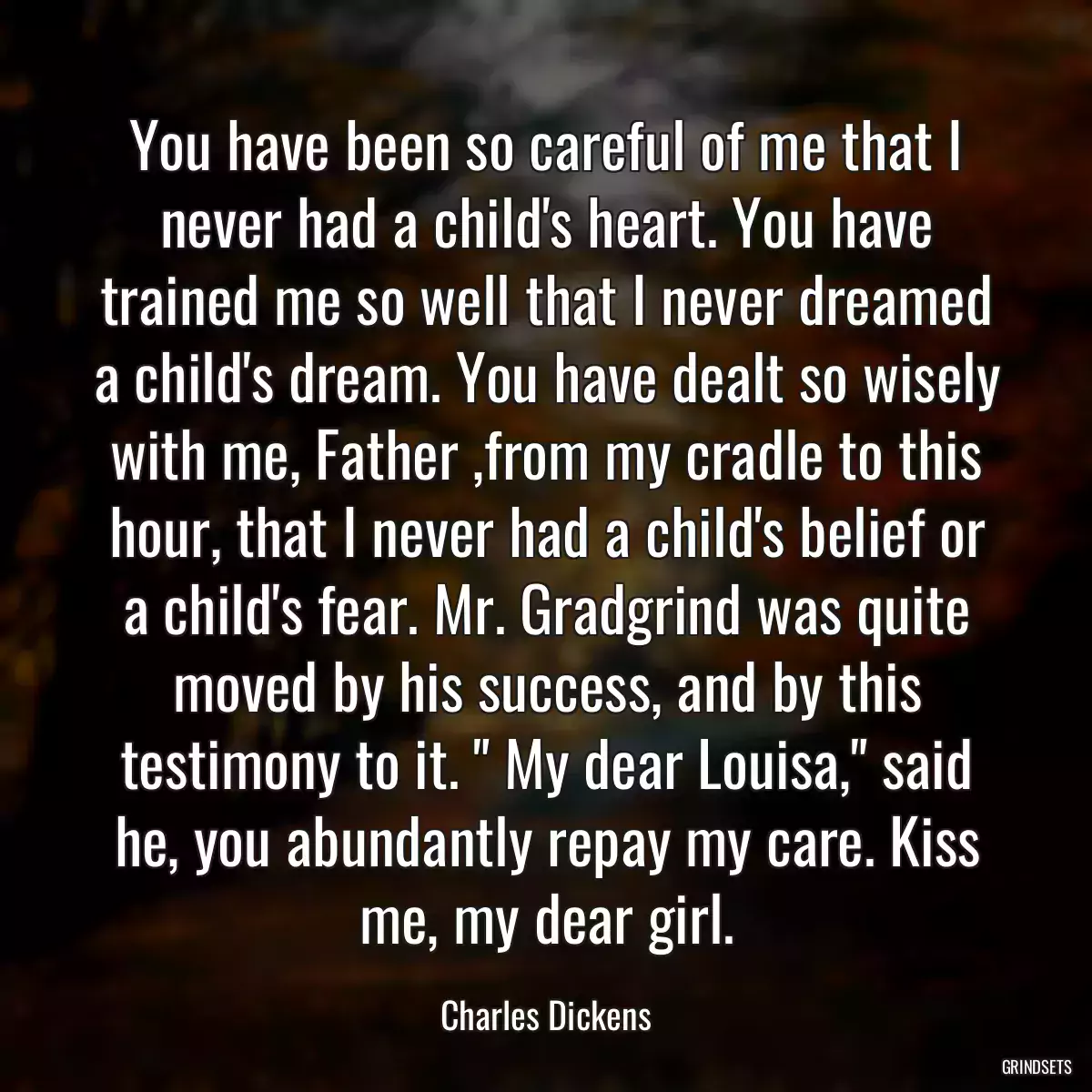 You have been so careful of me that I never had a child\'s heart. You have trained me so well that I never dreamed a child\'s dream. You have dealt so wisely with me, Father ,from my cradle to this hour, that I never had a child\'s belief or a child\'s fear. Mr. Gradgrind was quite moved by his success, and by this testimony to it. \