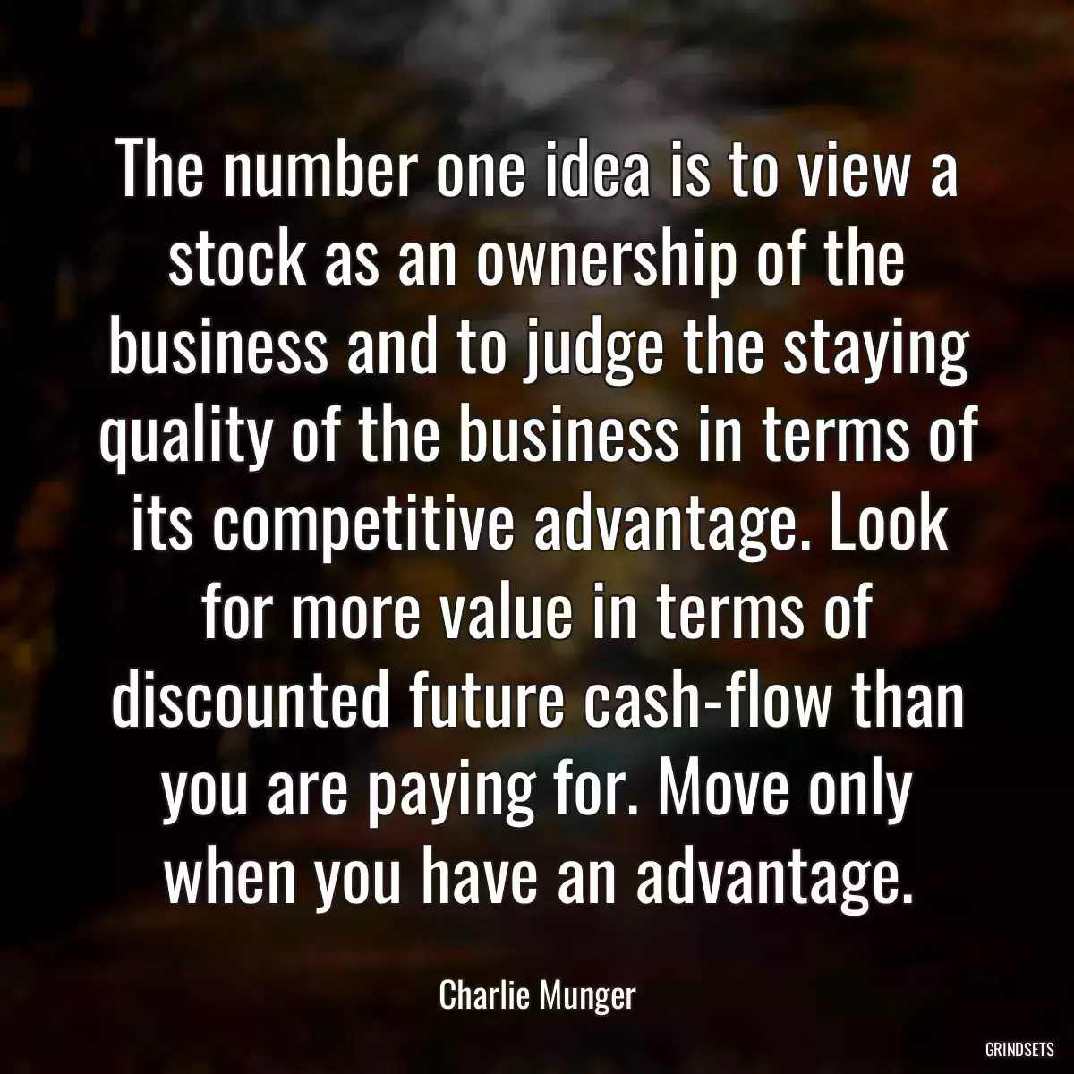 The number one idea is to view a stock as an ownership of the business and to judge the staying quality of the business in terms of its competitive advantage. Look for more value in terms of discounted future cash-flow than you are paying for. Move only when you have an advantage.