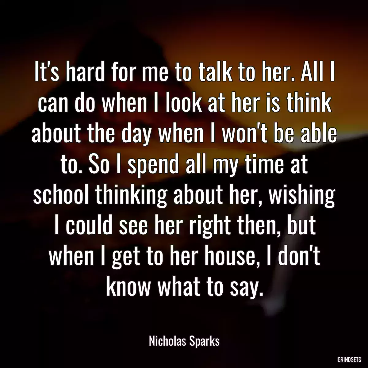 It\'s hard for me to talk to her. All I can do when I look at her is think about the day when I won\'t be able to. So I spend all my time at school thinking about her, wishing I could see her right then, but when I get to her house, I don\'t know what to say.