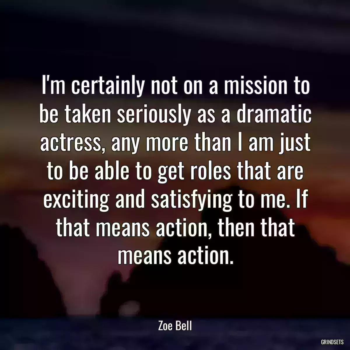 I\'m certainly not on a mission to be taken seriously as a dramatic actress, any more than I am just to be able to get roles that are exciting and satisfying to me. If that means action, then that means action.