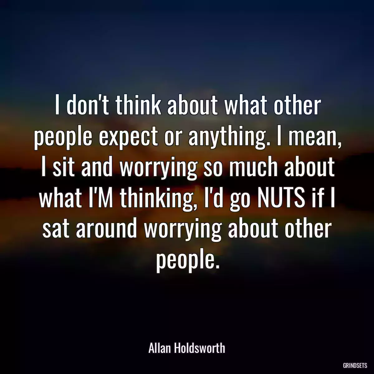 I don\'t think about what other people expect or anything. I mean, I sit and worrying so much about what I\'M thinking, I\'d go NUTS if I sat around worrying about other people.