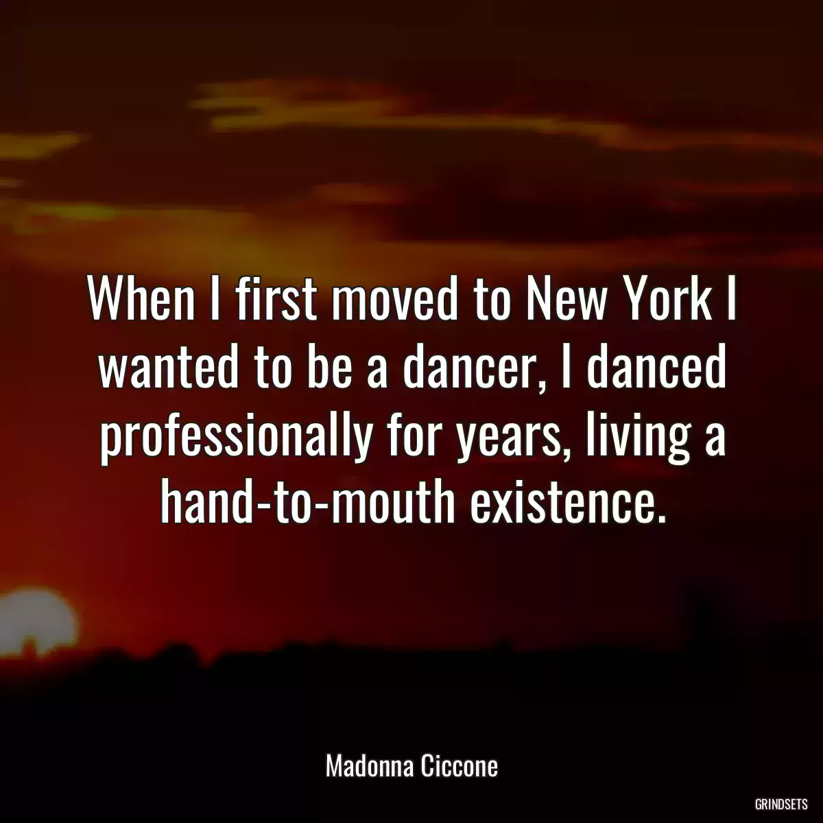 When I first moved to New York I wanted to be a dancer, I danced professionally for years, living a hand-to-mouth existence.