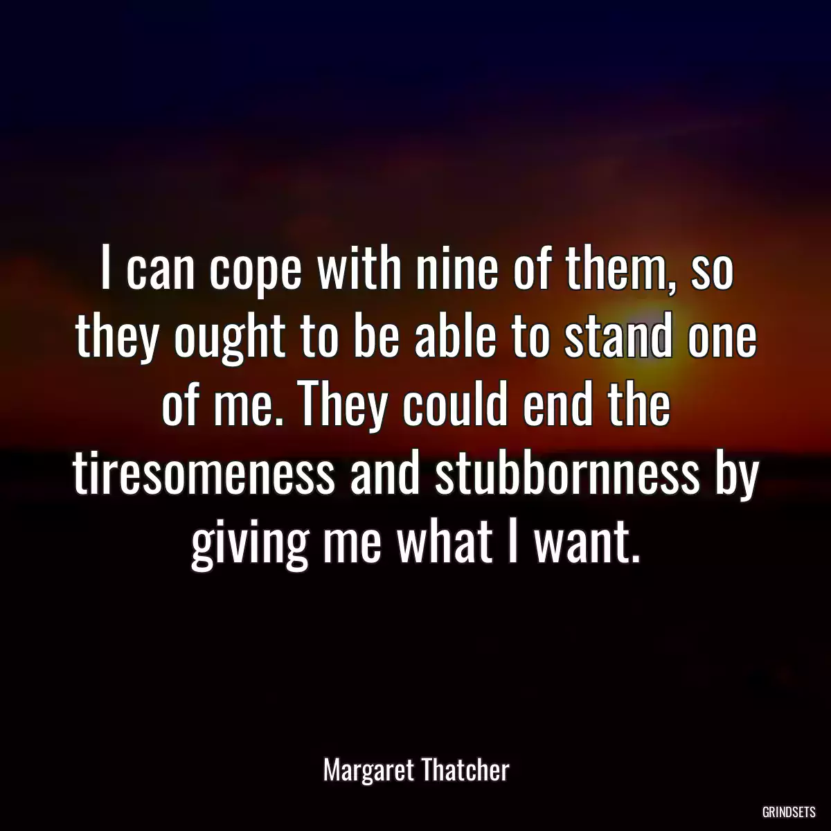 I can cope with nine of them, so they ought to be able to stand one of me. They could end the tiresomeness and stubbornness by giving me what I want.