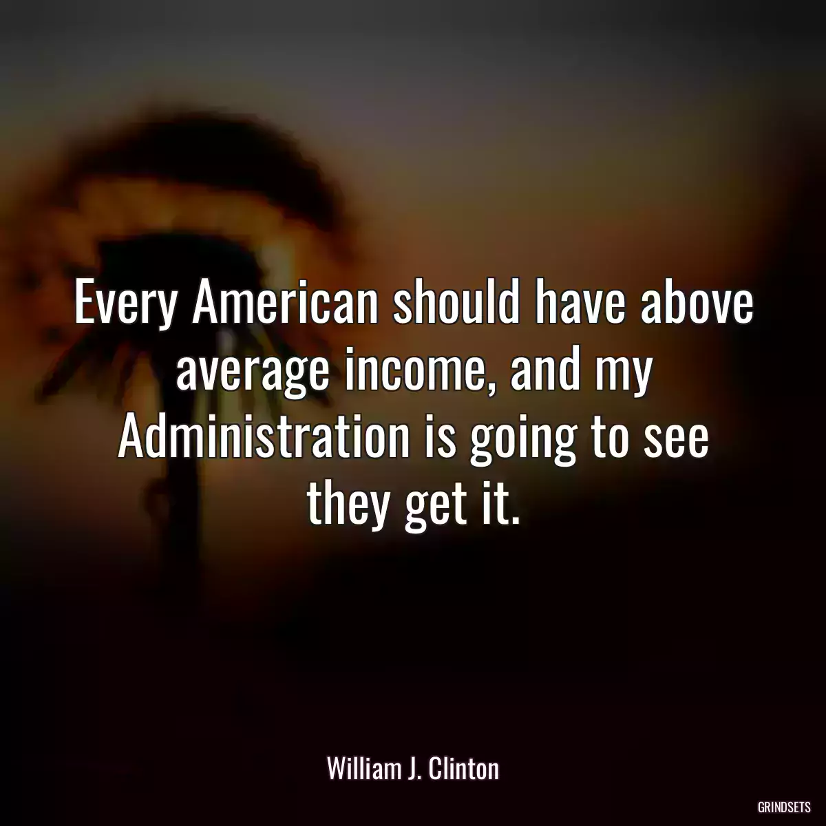 Every American should have above average income, and my Administration is going to see they get it.