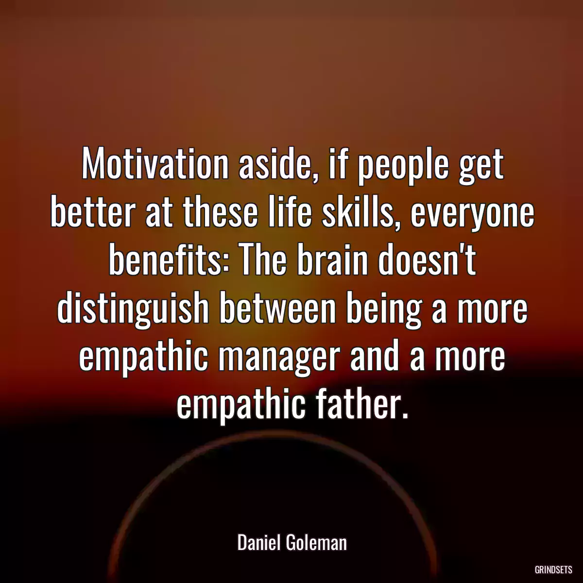 Motivation aside, if people get better at these life skills, everyone benefits: The brain doesn\'t distinguish between being a more empathic manager and a more empathic father.