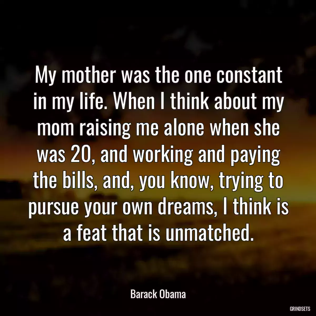 My mother was the one constant in my life. When I think about my mom raising me alone when she was 20, and working and paying the bills, and, you know, trying to pursue your own dreams, I think is a feat that is unmatched.