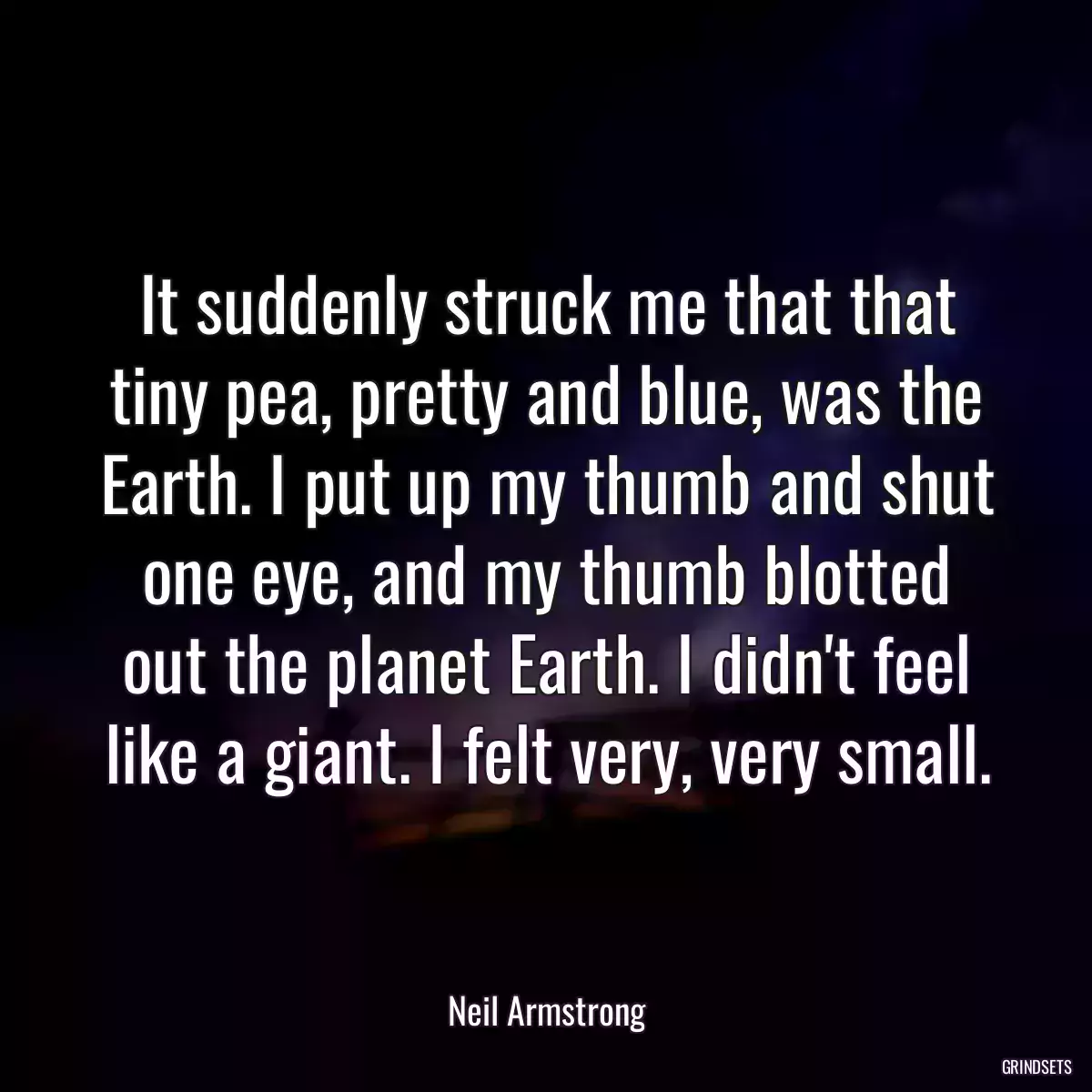 It suddenly struck me that that tiny pea, pretty and blue, was the Earth. I put up my thumb and shut one eye, and my thumb blotted out the planet Earth. I didn\'t feel like a giant. I felt very, very small.