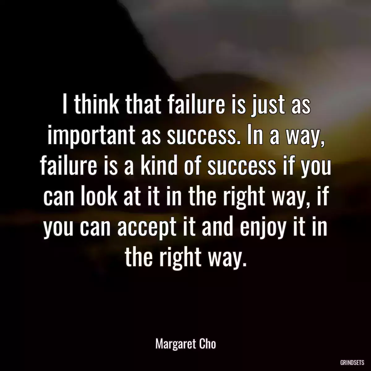 I think that failure is just as important as success. In a way, failure is a kind of success if you can look at it in the right way, if you can accept it and enjoy it in the right way.