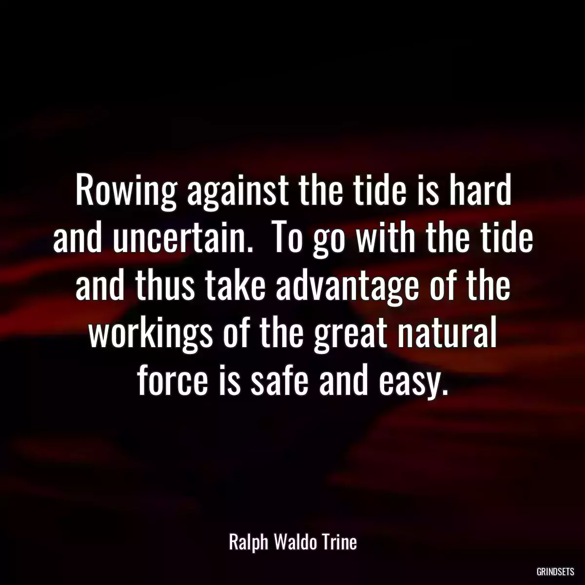 Rowing against the tide is hard and uncertain.  To go with the tide and thus take advantage of the workings of the great natural force is safe and easy.