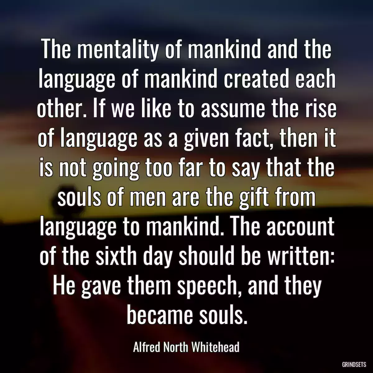 The mentality of mankind and the language of mankind created each other. If we like to assume the rise of language as a given fact, then it is not going too far to say that the souls of men are the gift from language to mankind. The account of the sixth day should be written: He gave them speech, and they became souls.