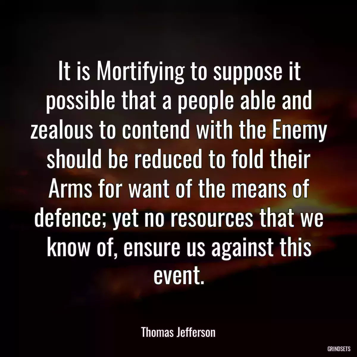 It is Mortifying to suppose it possible that a people able and zealous to contend with the Enemy should be reduced to fold their Arms for want of the means of defence; yet no resources that we know of, ensure us against this event.