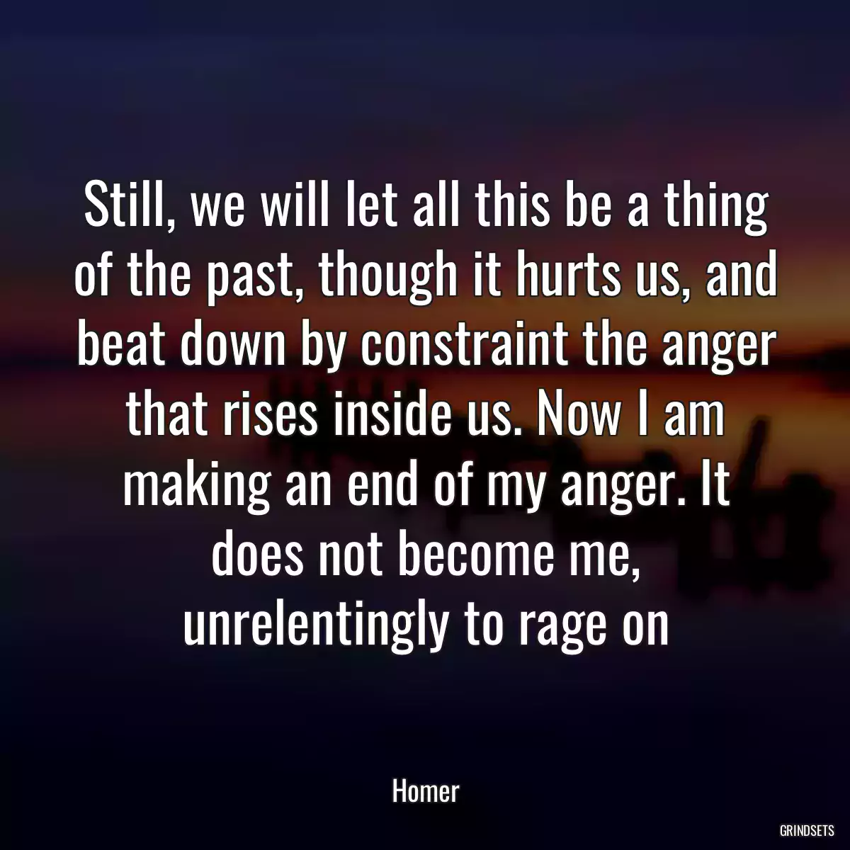 Still, we will let all this be a thing of the past, though it hurts us, and beat down by constraint the anger that rises inside us. Now I am making an end of my anger. It does not become me, unrelentingly to rage on