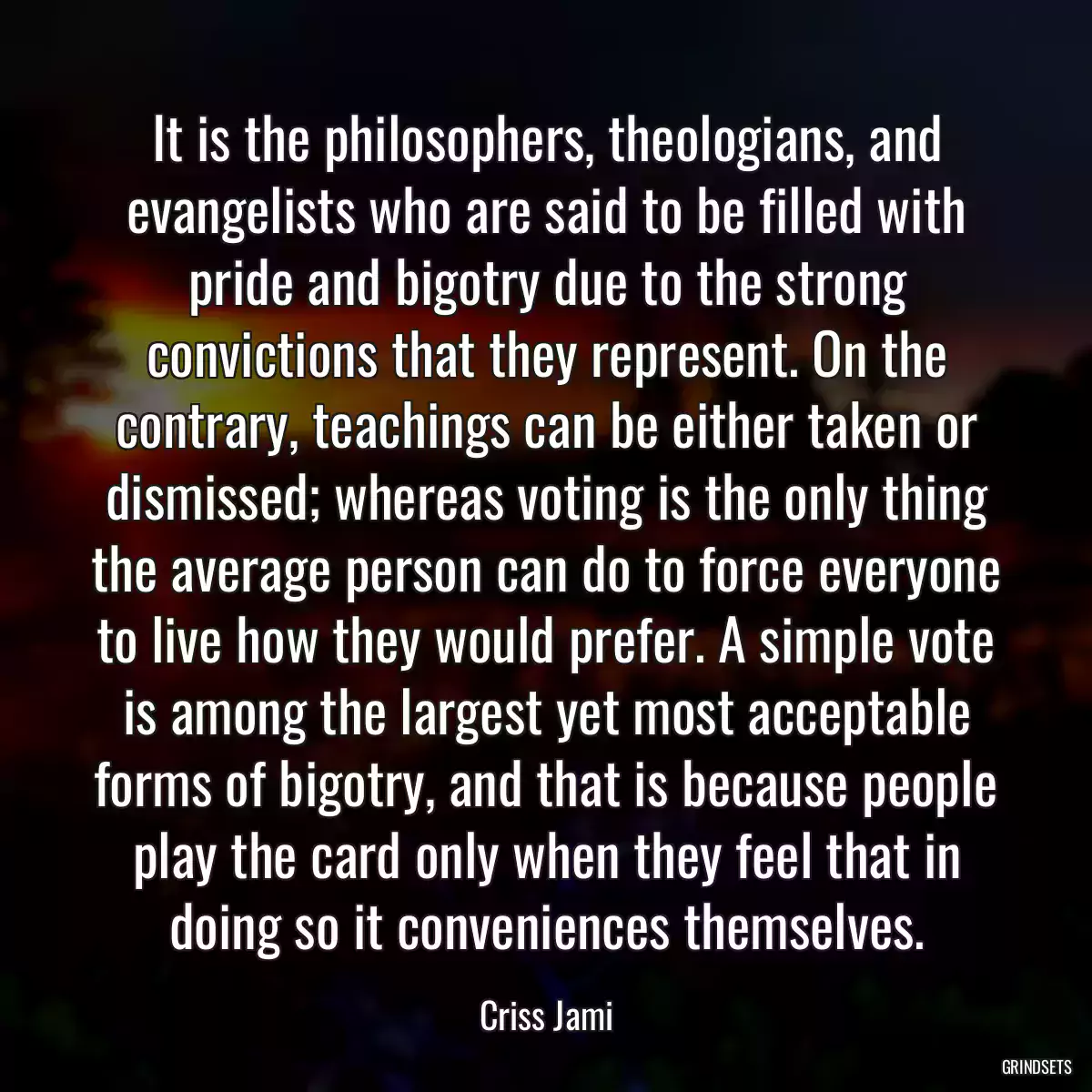 It is the philosophers, theologians, and evangelists who are said to be filled with pride and bigotry due to the strong convictions that they represent. On the contrary, teachings can be either taken or dismissed; whereas voting is the only thing the average person can do to force everyone to live how they would prefer. A simple vote is among the largest yet most acceptable forms of bigotry, and that is because people play the card only when they feel that in doing so it conveniences themselves.