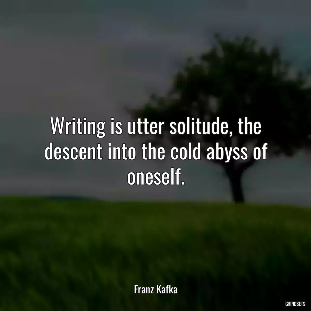 Writing is utter solitude, the descent into the cold abyss of oneself.