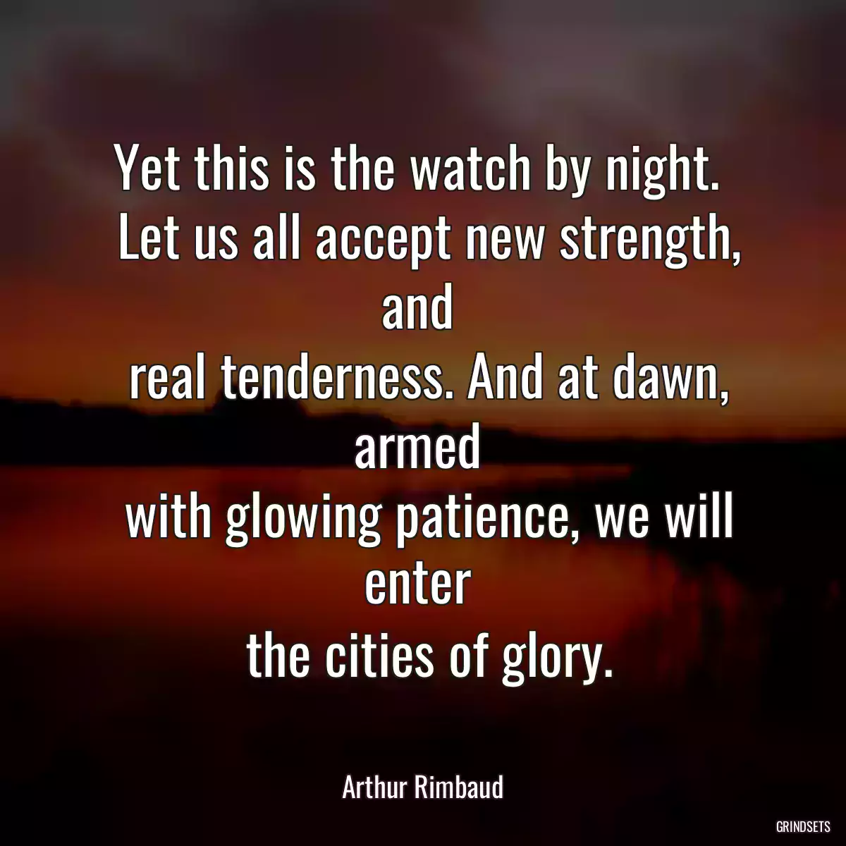 Yet this is the watch by night. 
 Let us all accept new strength, and 
 real tenderness. And at dawn, armed 
 with glowing patience, we will enter 
 the cities of glory.