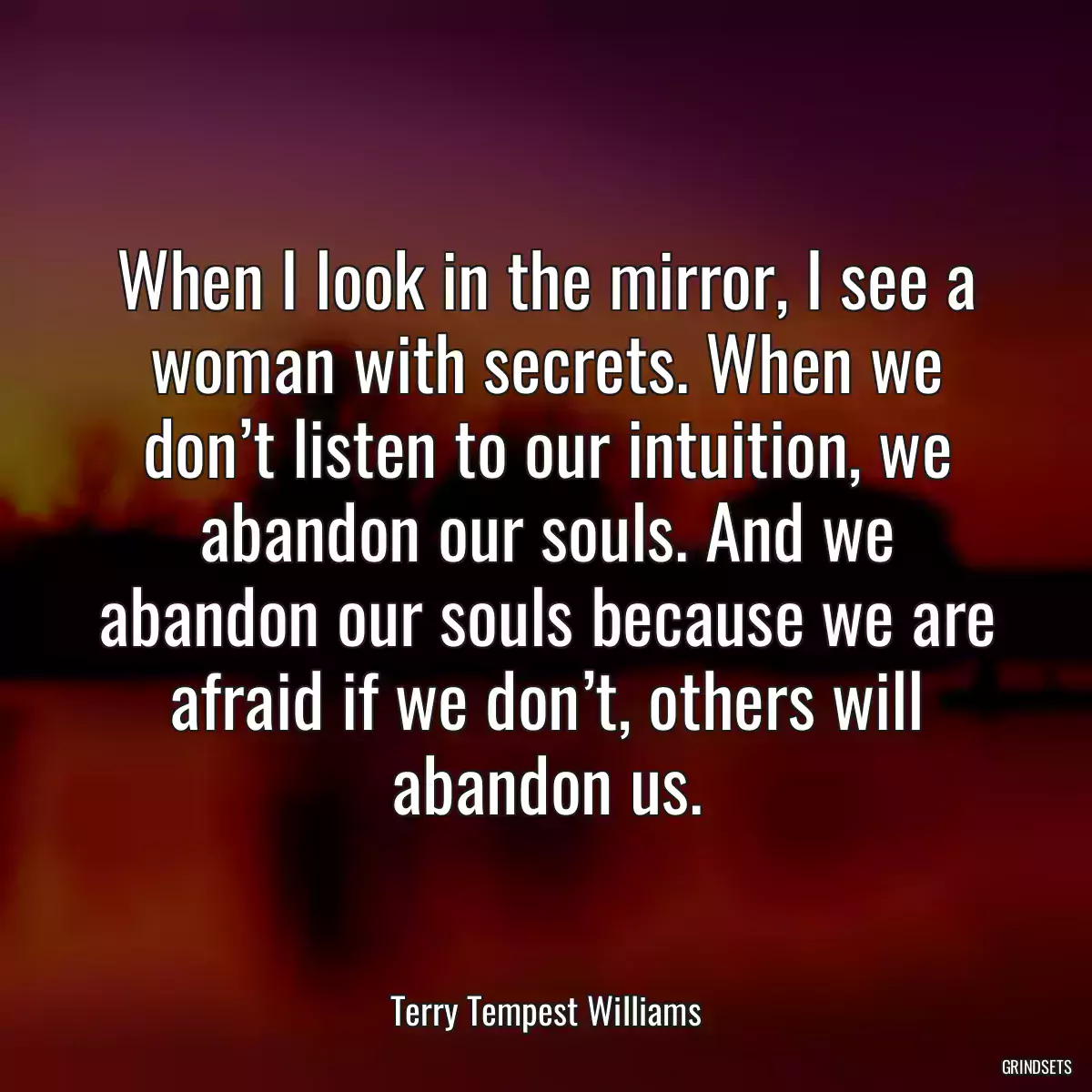 When I look in the mirror, I see a woman with secrets. When we don’t listen to our intuition, we abandon our souls. And we abandon our souls because we are afraid if we don’t, others will abandon us.