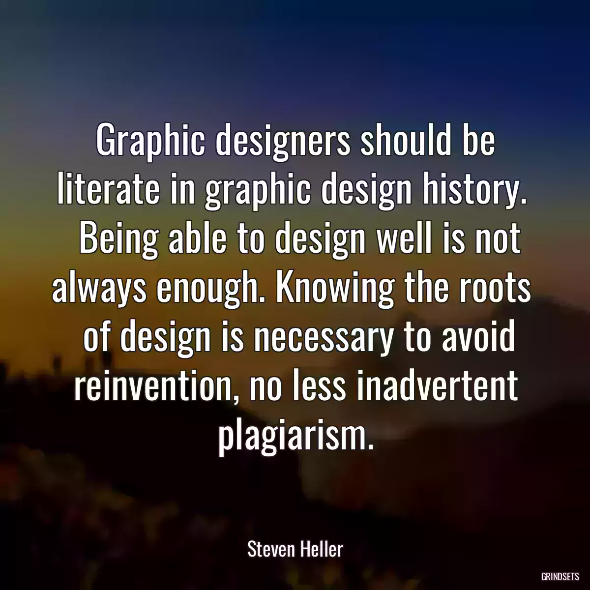 Graphic designers should be literate in graphic design history. 
 Being able to design well is not always enough. Knowing the roots 
 of design is necessary to avoid reinvention, no less inadvertent plagiarism.