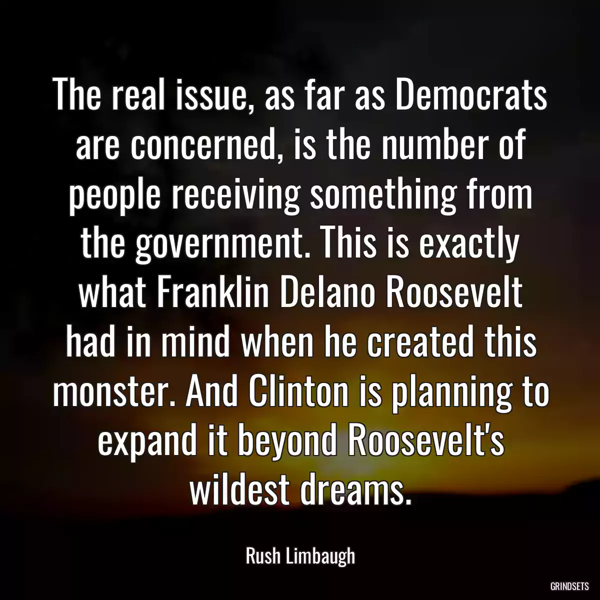 The real issue, as far as Democrats are concerned, is the number of people receiving something from the government. This is exactly what Franklin Delano Roosevelt had in mind when he created this monster. And Clinton is planning to expand it beyond Roosevelt\'s wildest dreams.