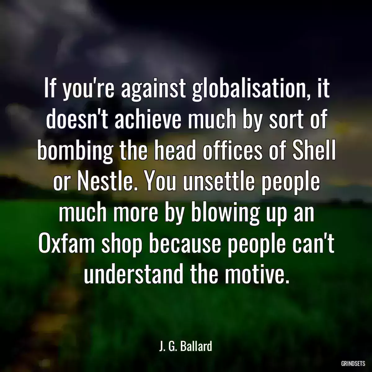 If you\'re against globalisation, it doesn\'t achieve much by sort of bombing the head offices of Shell or Nestle. You unsettle people much more by blowing up an Oxfam shop because people can\'t understand the motive.