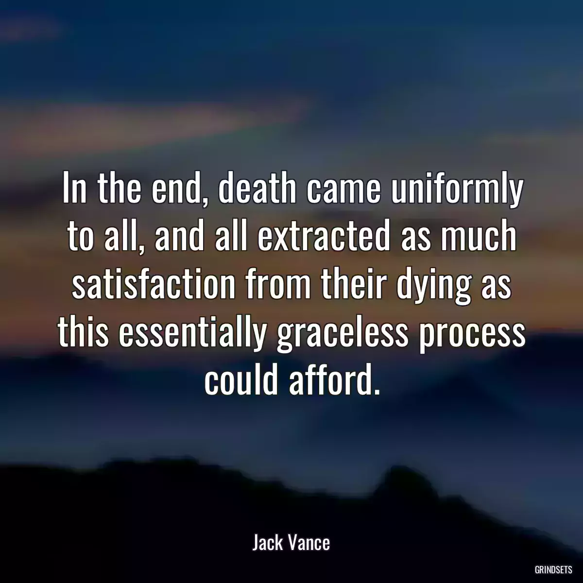 In the end, death came uniformly to all, and all extracted as much satisfaction from their dying as this essentially graceless process could afford.