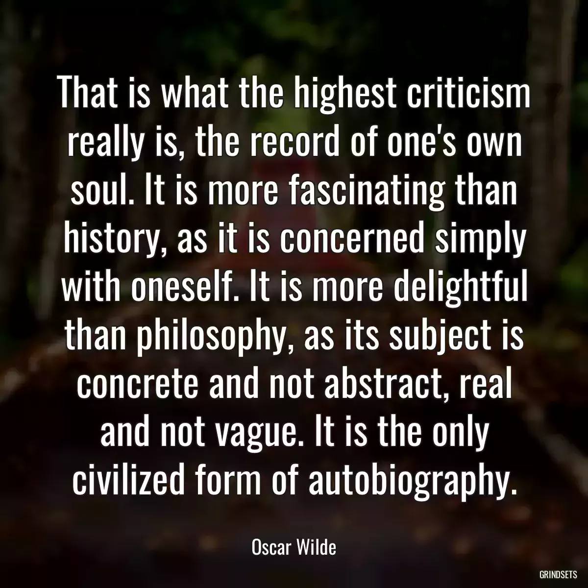 That is what the highest criticism really is, the record of one\'s own soul. It is more fascinating than history, as it is concerned simply with oneself. It is more delightful than philosophy, as its subject is concrete and not abstract, real and not vague. It is the only civilized form of autobiography.