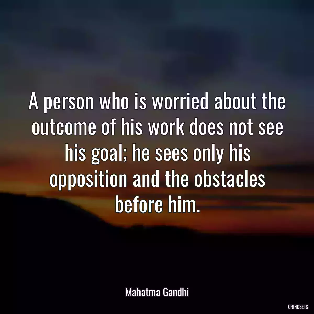 A person who is worried about the outcome of his work does not see his goal; he sees only his opposition and the obstacles before him.