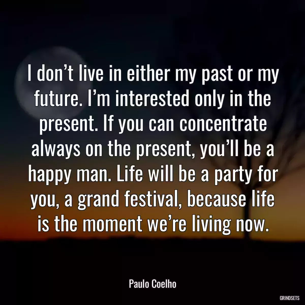 I don’t live in either my past or my future. I’m interested only in the present. If you can concentrate always on the present, you’ll be a happy man. Life will be a party for you, a grand festival, because life is the moment we’re living now.