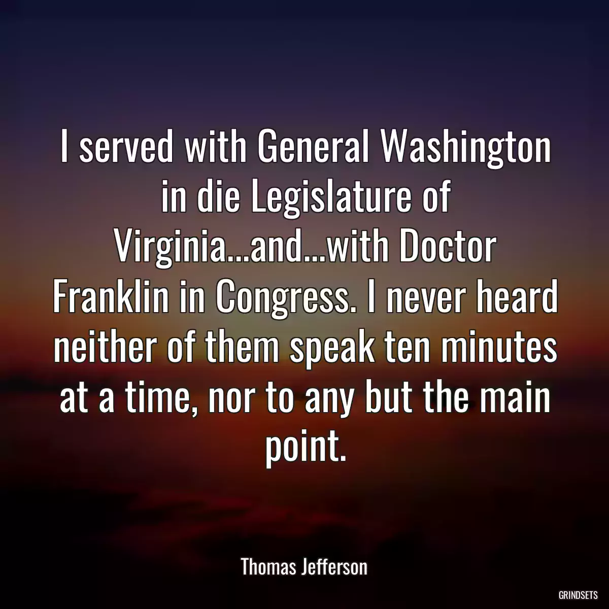 I served with General Washington in die Legislature of Virginia...and...with Doctor Franklin in Congress. I never heard neither of them speak ten minutes at a time, nor to any but the main point.