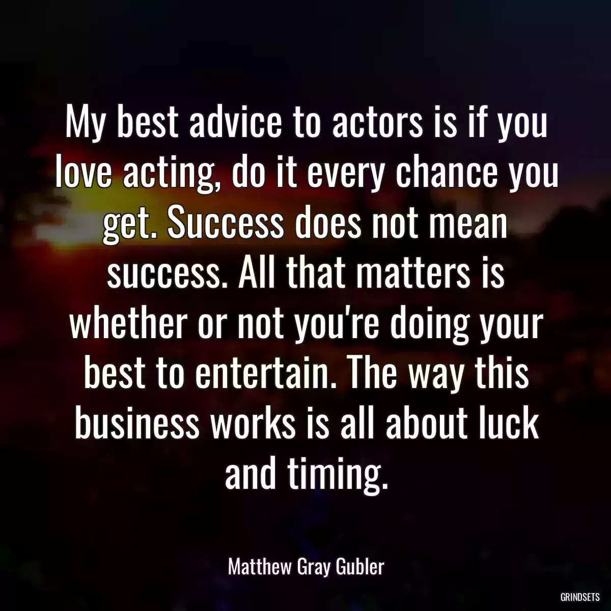 My best advice to actors is if you love acting, do it every chance you get. Success does not mean success. All that matters is whether or not you\'re doing your best to entertain. The way this business works is all about luck and timing.