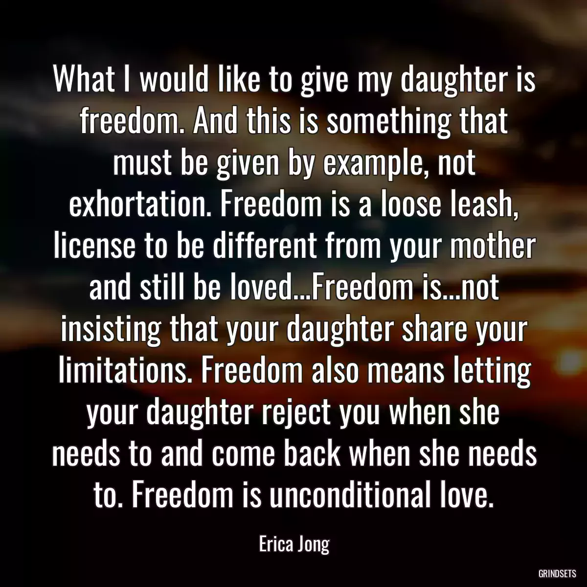 What I would like to give my daughter is freedom. And this is something that must be given by example, not exhortation. Freedom is a loose leash, license to be different from your mother and still be loved...Freedom is...not insisting that your daughter share your limitations. Freedom also means letting your daughter reject you when she needs to and come back when she needs to. Freedom is unconditional love.